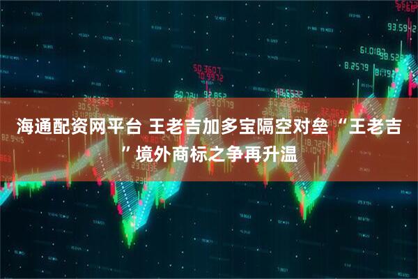 海通配资网平台 王老吉加多宝隔空对垒 “王老吉”境外商标之争再升温