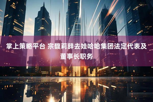 掌上策略平台 宗馥莉辞去娃哈哈集团法定代表及董事长职务