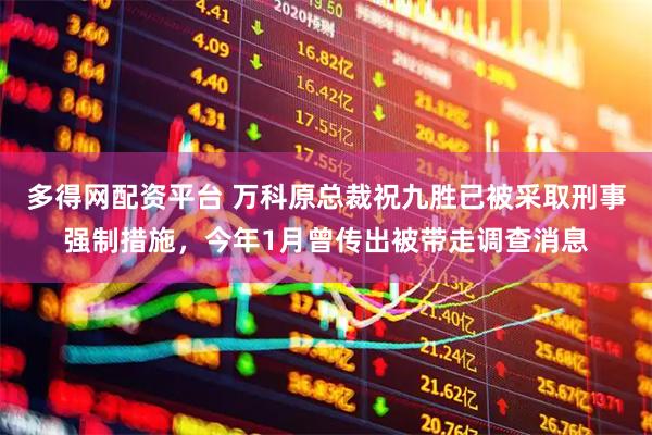 多得网配资平台 万科原总裁祝九胜已被采取刑事强制措施，今年1月曾传出被带走调查消息