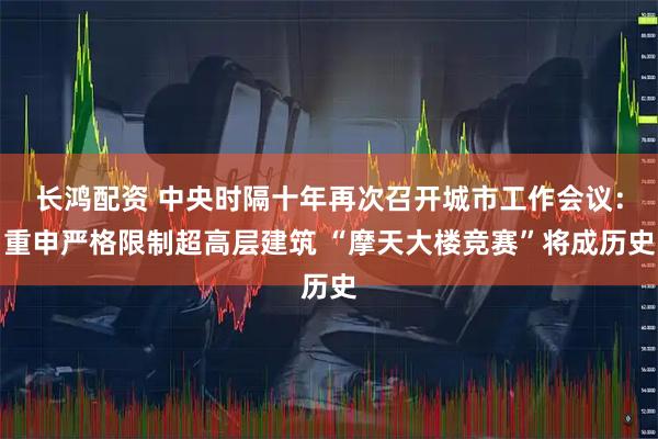 长鸿配资 中央时隔十年再次召开城市工作会议：重申严格限制超高层建筑 “摩天大楼竞赛”将成历史