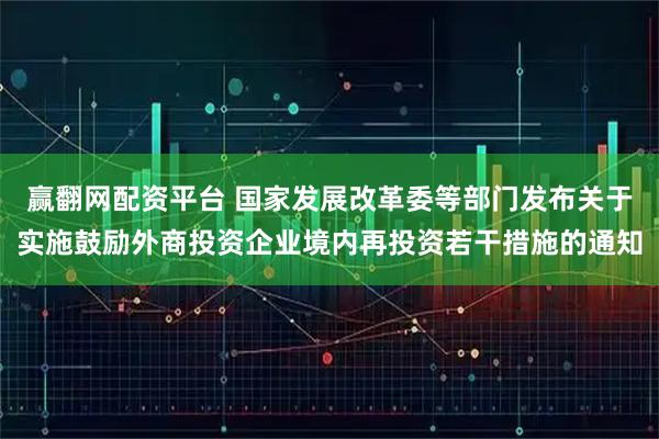 赢翻网配资平台 国家发展改革委等部门发布关于实施鼓励外商投资企业境内再投资若干措施的通知