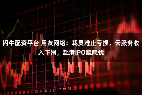 闪牛配资平台 用友网络：裁员难止亏损，云服务收入下滑，赴港IPO藏隐忧