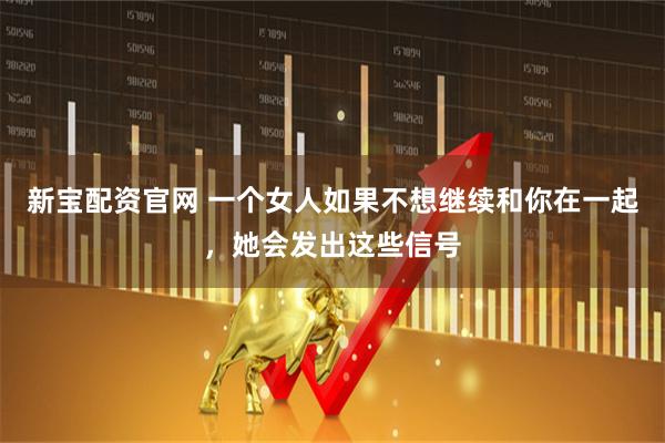 新宝配资官网 一个女人如果不想继续和你在一起，她会发出这些信号