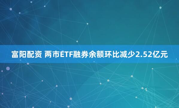 富阳配资 两市ETF融券余额环比减少2.52亿元