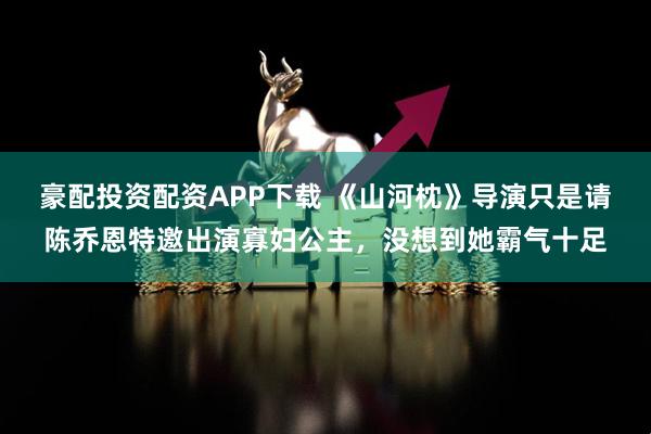 豪配投资配资APP下载 《山河枕》导演只是请陈乔恩特邀出演寡妇公主，没想到她霸气十足