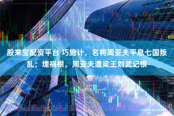 股来宝配资平台 巧施计，名将周亚夫平息七国叛乱；埋祸根，周亚夫遭梁王刘武记恨