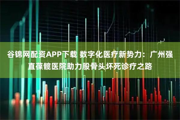 谷锦网配资APP下载 数字化医疗新势力：广州强直葆髋医院助力股骨头坏死诊疗之路