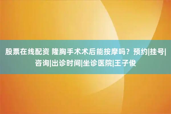 股票在线配资 隆胸手术术后能按摩吗？预约|挂号|咨询|出诊时间|坐诊医院|王子俊