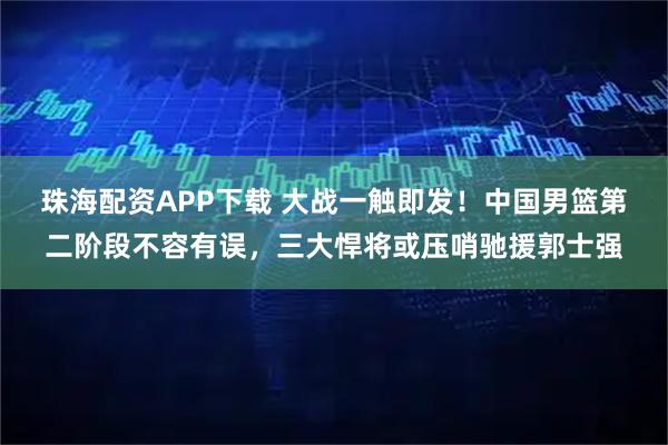 珠海配资APP下载 大战一触即发！中国男篮第二阶段不容有误，三大悍将或压哨驰援郭士强