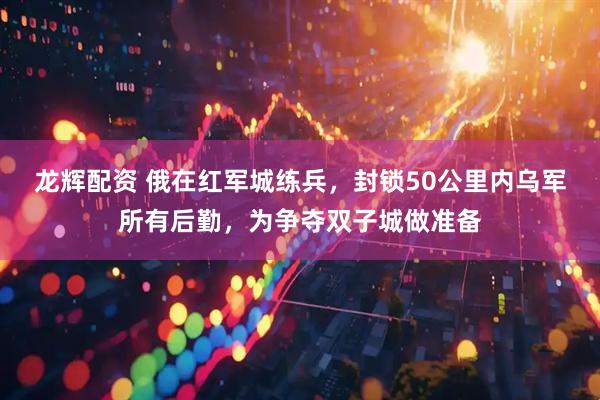 龙辉配资 俄在红军城练兵，封锁50公里内乌军所有后勤，为争夺双子城做准备
