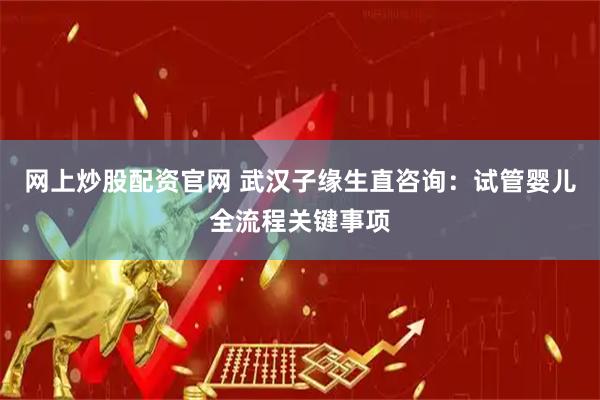 网上炒股配资官网 武汉子缘生直咨询：试管婴儿全流程关键事项