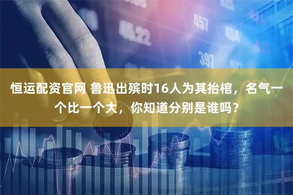 恒运配资官网 鲁迅出殡时16人为其抬棺，名气一个比一个大，你知道分别是谁吗？