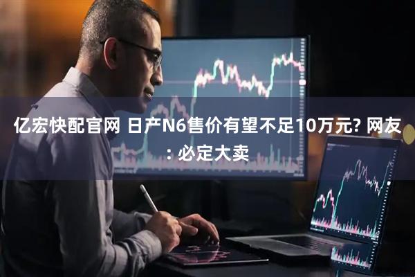 亿宏快配官网 日产N6售价有望不足10万元? 网友: 必定大卖
