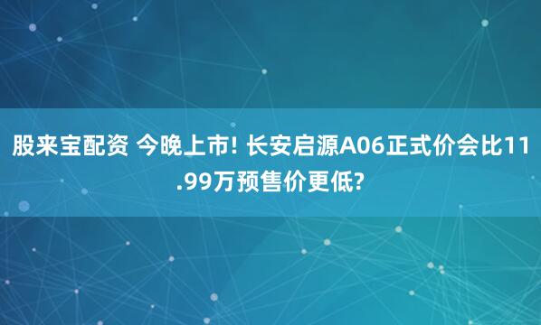股来宝配资 今晚上市! 长安启源A06正式价会比11.99万预售价更低?