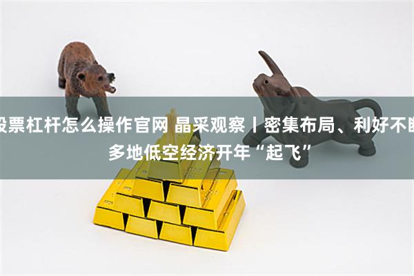 股票杠杆怎么操作官网 晶采观察丨密集布局、利好不断 多地低空经济开年“起飞”