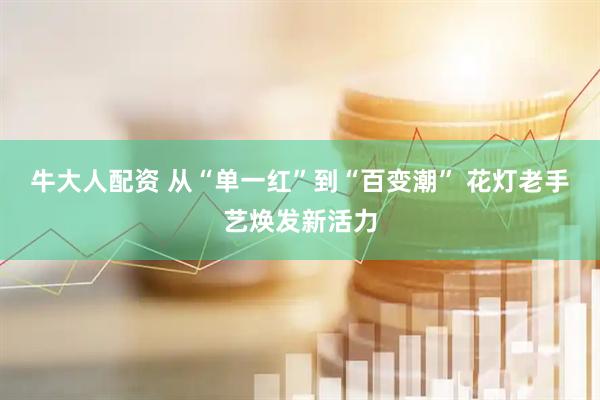 牛大人配资 从“单一红”到“百变潮” 花灯老手艺焕发新活力