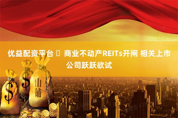 优益配资平台 ​商业不动产REITs开闸 相关上市公司跃跃欲试