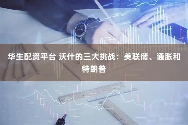 华生配资平台 沃什的三大挑战：美联储、通胀和特朗普