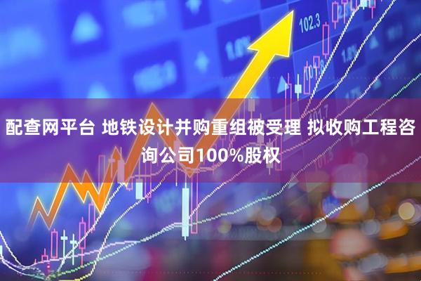 配查网平台 地铁设计并购重组被受理 拟收购工程咨询公司100%股权