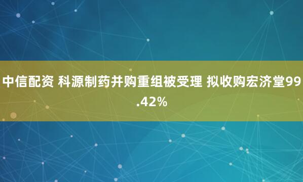 中信配资 科源制药并购重组被受理 拟收购宏济堂99.42%