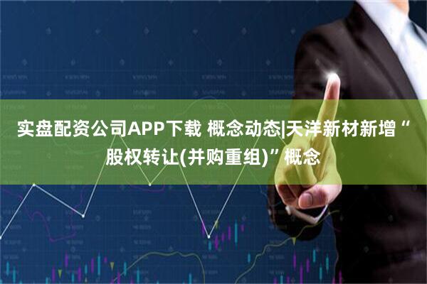 实盘配资公司APP下载 概念动态|天洋新材新增“股权转让(并购重组)”概念