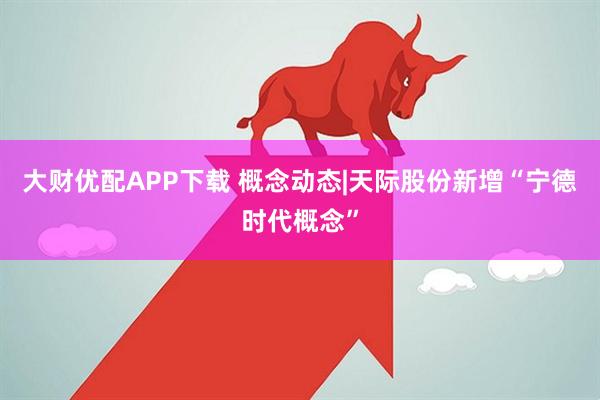 大财优配APP下载 概念动态|天际股份新增“宁德时代概念”
