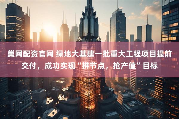 巢网配资官网 绿地大基建一批重大工程项目提前交付，成功实现“拼节点，抢产值”目标