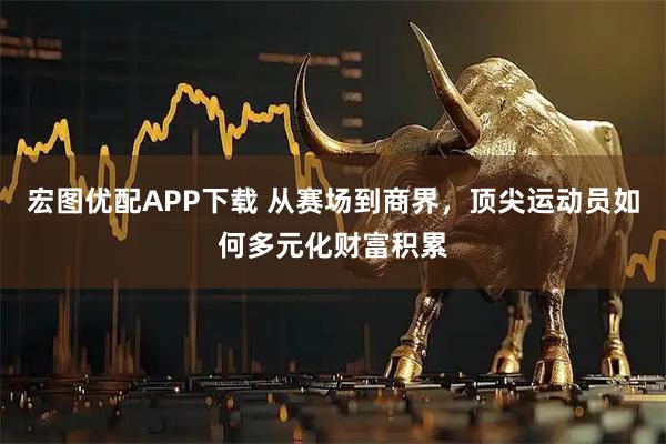 宏图优配APP下载 从赛场到商界，顶尖运动员如何多元化财富积累