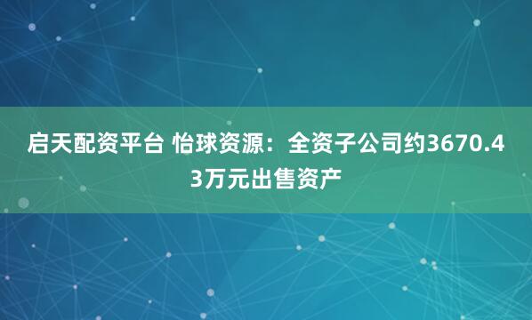 启天配资平台 怡球资源：全资子公司约3670.43万元出售资产