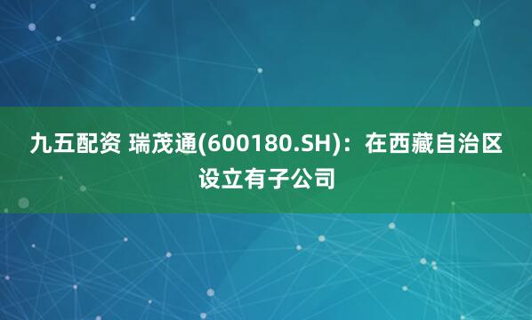 九五配资 瑞茂通(600180.SH)：在西藏自治区设立有子公司