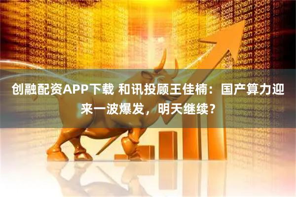 创融配资APP下载 和讯投顾王佳楠：国产算力迎来一波爆发，明天继续？