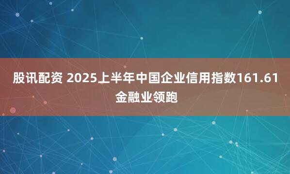 股讯配资 2025上半年中国企业信用指数161.61 金融业领跑