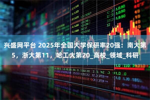 兴盛网平台 2025年全国大学保研率20强：南大第5，浙大第11，哈工大第20_高校_领域_科研