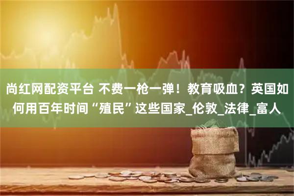 尚红网配资平台 不费一枪一弹！教育吸血？英国如何用百年时间“殖民”这些国家_伦敦_法律_富人