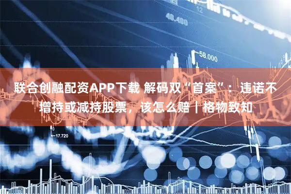 联合创融配资APP下载 解码双“首案”：违诺不增持或减持股票，该怎么赔｜格物致知