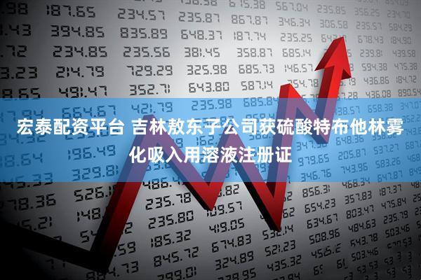 宏泰配资平台 吉林敖东子公司获硫酸特布他林雾化吸入用溶液注册证