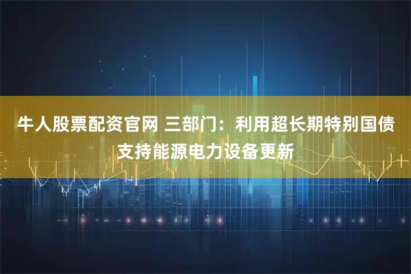 牛人股票配资官网 三部门：利用超长期特别国债支持能源电力设备更新