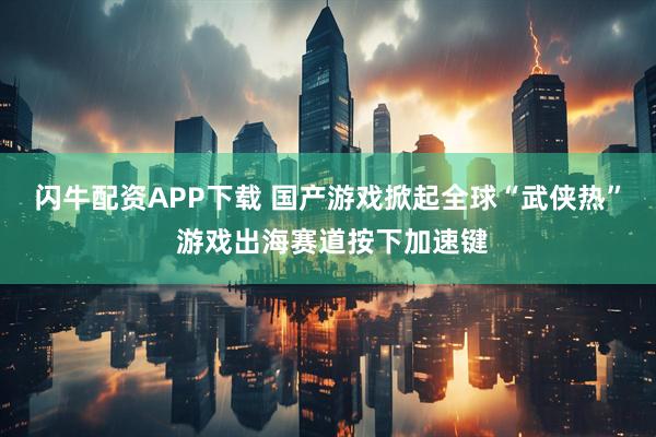 闪牛配资APP下载 国产游戏掀起全球“武侠热” 游戏出海赛道按下加速键