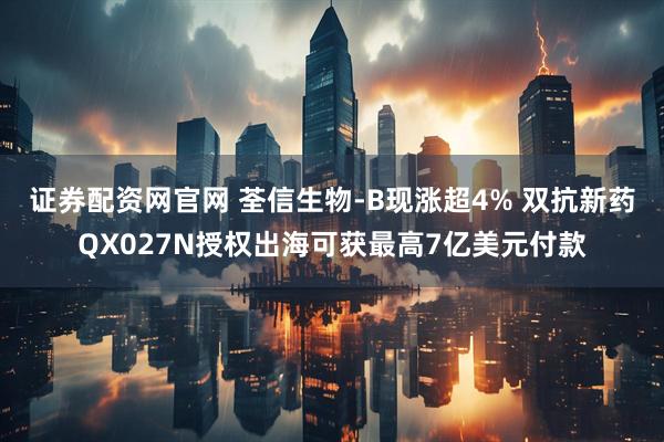 证券配资网官网 荃信生物-B现涨超4% 双抗新药QX027N授权出海可获最高7亿美元付款