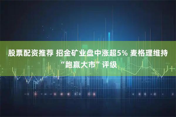 股票配资推荐 招金矿业盘中涨超5% 麦格理维持“跑赢大市”评级